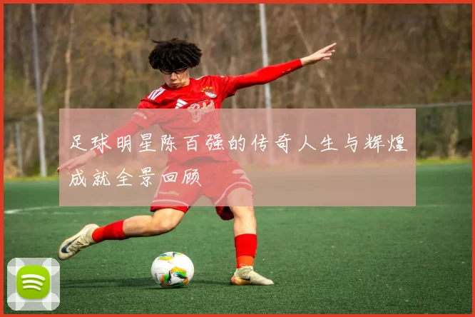 足球明星陈百强的传奇人生与辉煌成就全景回顾