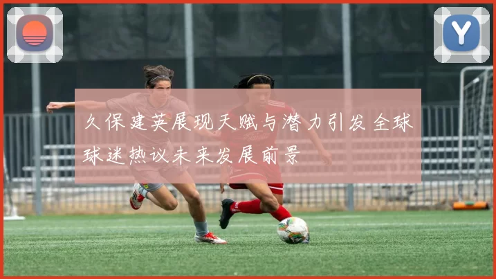 久保建英展现天赋与潜力引发全球球迷热议未来发展前景