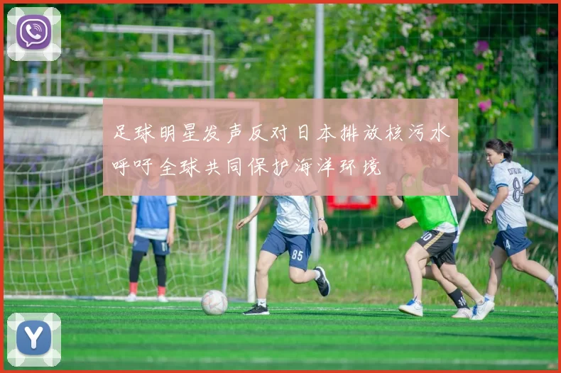 足球明星发声反对日本排放核污水呼吁全球共同保护海洋环境
