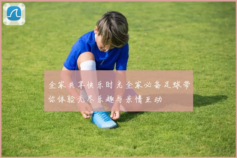 全家共享快乐时光全家必备足球带你体验无尽乐趣与亲情互动