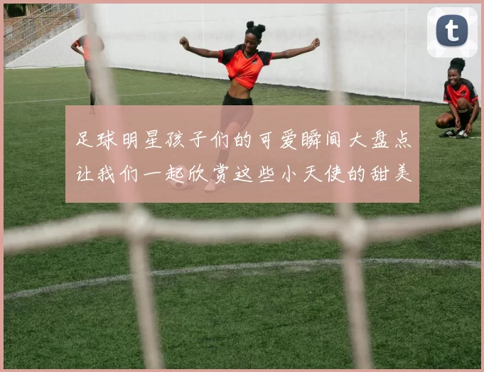 足球明星孩子们的可爱瞬间大盘点让我们一起欣赏这些小天使的甜美笑容